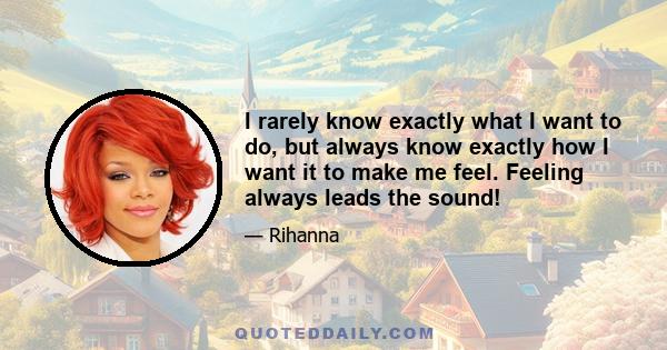 I rarely know exactly what I want to do, but always know exactly how I want it to make me feel. Feeling always leads the sound!