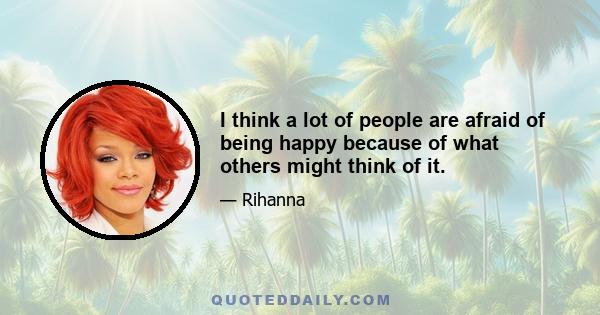 I think a lot of people are afraid of being happy because of what others might think of it.