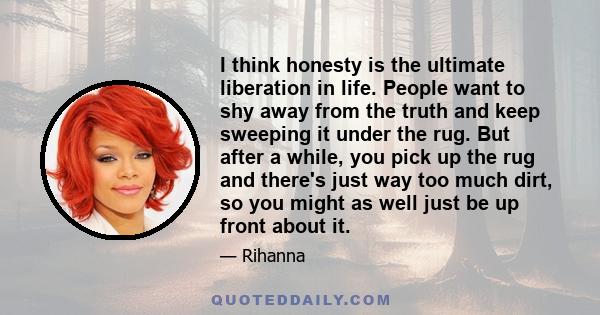 I think honesty is the ultimate liberation in life. People want to shy away from the truth and keep sweeping it under the rug. But after a while, you pick up the rug and there's just way too much dirt, so you might as