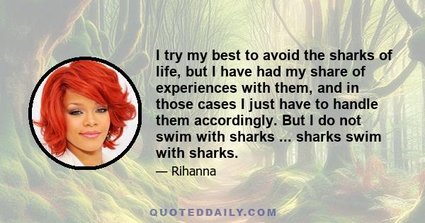 I try my best to avoid the sharks of life, but I have had my share of experiences with them, and in those cases I just have to handle them accordingly. But I do not swim with sharks ... sharks swim with sharks.