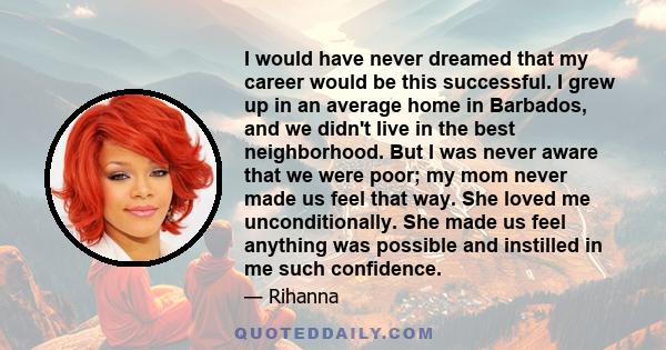 I would have never dreamed that my career would be this successful. I grew up in an average home in Barbados, and we didn't live in the best neighborhood. But I was never aware that we were poor; my mom never made us