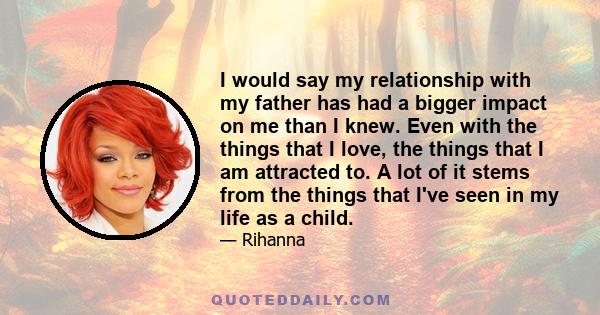 I would say my relationship with my father has had a bigger impact on me than I knew. Even with the things that I love, the things that I am attracted to. A lot of it stems from the things that I've seen in my life as a 