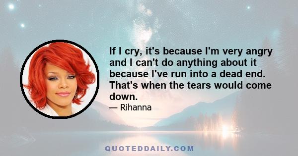 If I cry, it's because I'm very angry and I can't do anything about it because I've run into a dead end. That's when the tears would come down.