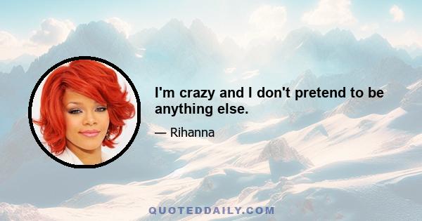 I'm crazy and I don't pretend to be anything else.