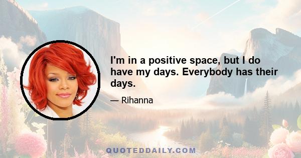 I'm in a positive space, but I do have my days. Everybody has their days.