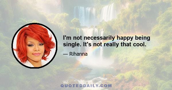 I'm not necessarily happy being single. It's not really that cool.