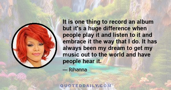 It is one thing to record an album but it's a huge difference when people play it and listen to it and embrace it the way that I do. It has always been my dream to get my music out to the world and have people hear it.