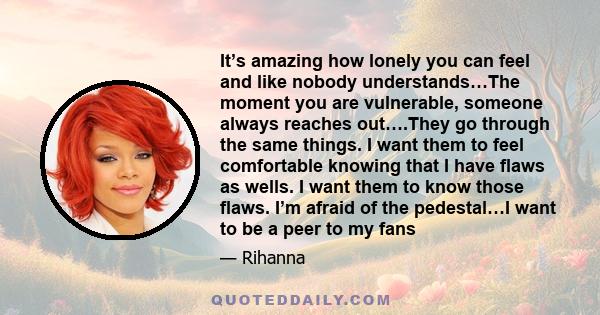 It’s amazing how lonely you can feel and like nobody understands…The moment you are vulnerable, someone always reaches out….They go through the same things. I want them to feel comfortable knowing that I have flaws as