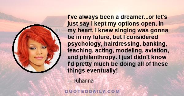 I've always been a dreamer...or let's just say I kept my options open. In my heart, I knew singing was gonna be in my future, but I considered psychology, hairdressing, banking, teaching, acting, modeling, aviation, and 