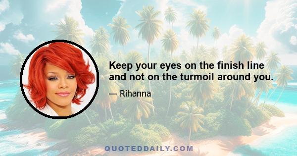 Keep your eyes on the finish line and not on the turmoil around you.