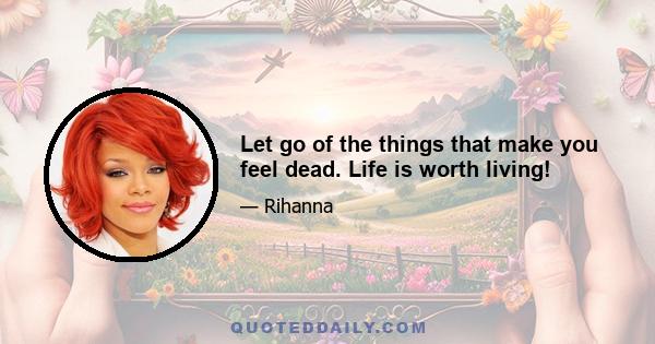 Let go of the things that make you feel dead. Life is worth living!