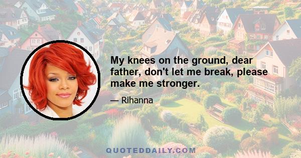 My knees on the ground, dear father, don't let me break, please make me stronger.