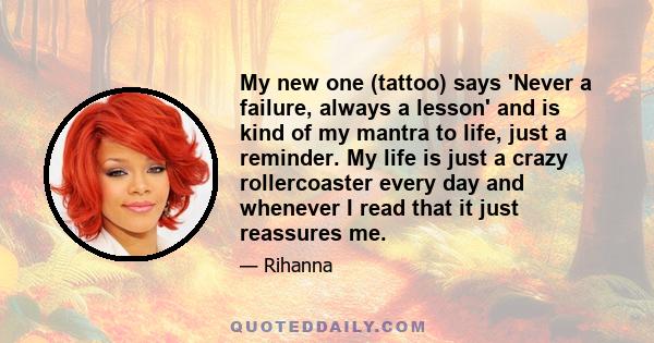 My new one (tattoo) says 'Never a failure, always a lesson' and is kind of my mantra to life, just a reminder. My life is just a crazy rollercoaster every day and whenever I read that it just reassures me.