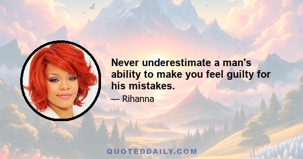 Never underestimate a man's ability to make you feel guilty for his mistakes.