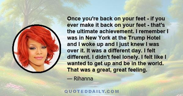 Once you're back on your feet - if you ever make it back on your feet - that's the ultimate achievement. I remember I was in New York at the Trump Hotel and I woke up and I just knew I was over it. It was a different