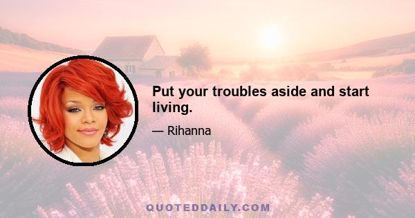 Put your troubles aside and start living.