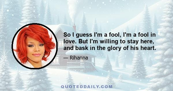 So I guess I'm a fool, I'm a fool in love. But I'm willing to stay here, and bask in the glory of his heart.