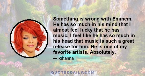 Something is wrong with Eminem. He has so much in his mind that I almost feel lucky that he has music. I feel like he has so much in his head that music is such a great release for him. He is one of my favorite artists. 