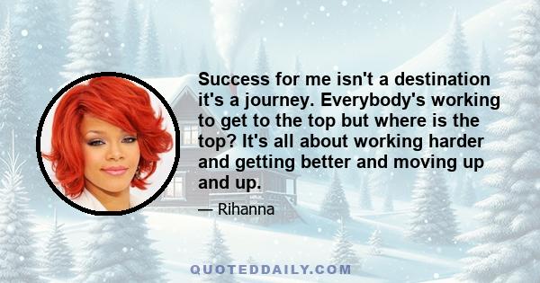 Success for me isn't a destination it's a journey. Everybody's working to get to the top but where is the top? It's all about working harder and getting better and moving up and up.