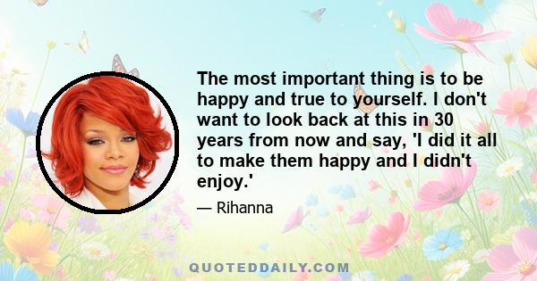 The most important thing is to be happy and true to yourself. I don't want to look back at this in 30 years from now and say, 'I did it all to make them happy and I didn't enjoy.'