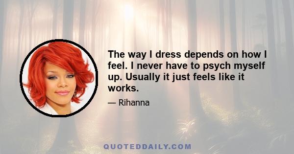 The way I dress depends on how I feel. I never have to psych myself up. Usually it just feels like it works.