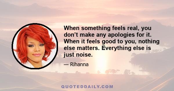 When something feels real, you don’t make any apologies for it. When it feels good to you, nothing else matters. Everything else is just noise.