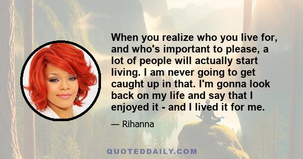 When you realize who you live for, and who's important to please, a lot of people will actually start living. I am never going to get caught up in that. I'm gonna look back on my life and say that I enjoyed it - and I