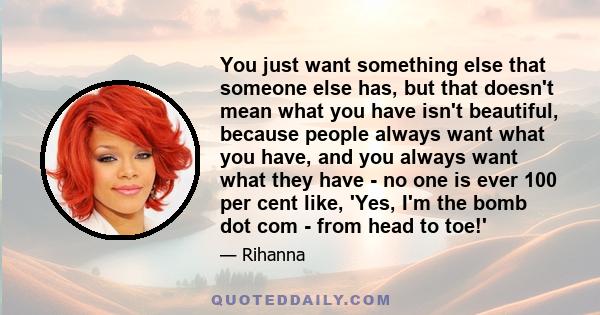 You just want something else that someone else has, but that doesn't mean what you have isn't beautiful, because people always want what you have, and you always want what they have - no one is ever 100 per cent like,