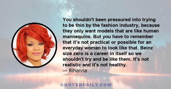 You shouldn't been pressured into trying to be thin by the fashion industry, because they only want models that are like human mannequins. But you have to remember that it's not practical or possible for an everyday