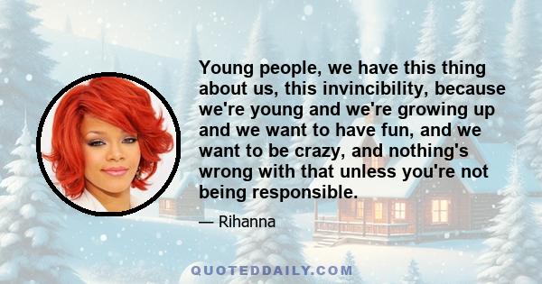 Young people, we have this thing about us, this invincibility, because we're young and we're growing up and we want to have fun, and we want to be crazy, and nothing's wrong with that unless you're not being responsible.