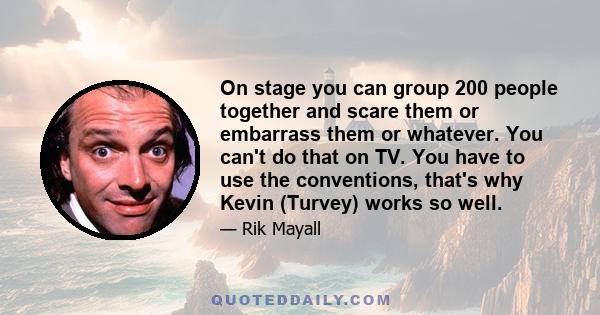 On stage you can group 200 people together and scare them or embarrass them or whatever. You can't do that on TV. You have to use the conventions, that's why Kevin (Turvey) works so well.