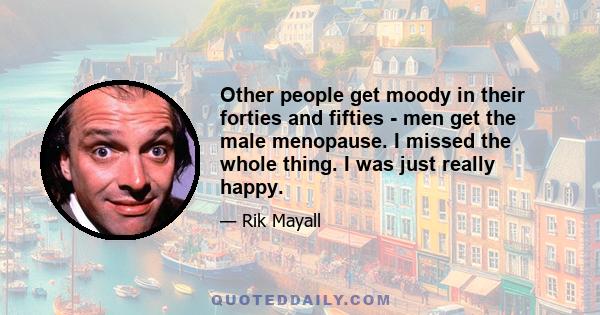 Other people get moody in their forties and fifties - men get the male menopause. I missed the whole thing. I was just really happy.