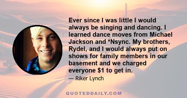 Ever since I was little I would always be singing and dancing. I learned dance moves from Michael Jackson and *Nsync. My brothers, Rydel, and I would always put on shows for family members in our basement and we charged 