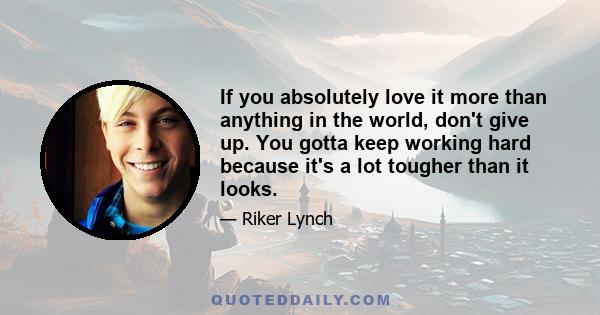 If you absolutely love it more than anything in the world, don't give up. You gotta keep working hard because it's a lot tougher than it looks.