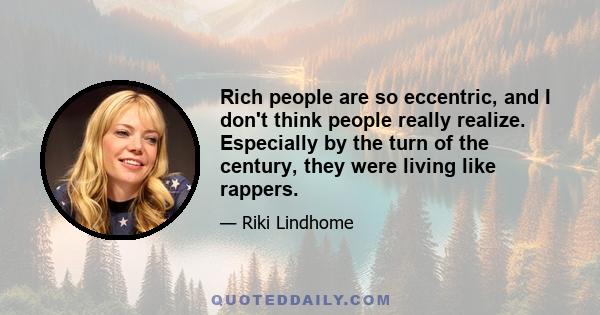 Rich people are so eccentric, and I don't think people really realize. Especially by the turn of the century, they were living like rappers.