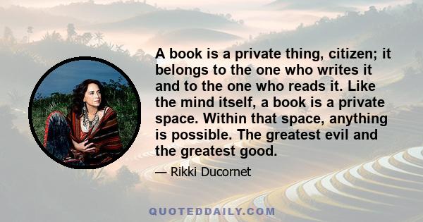 A book is a private thing, citizen; it belongs to the one who writes it and to the one who reads it. Like the mind itself, a book is a private space. Within that space, anything is possible. The greatest evil and the