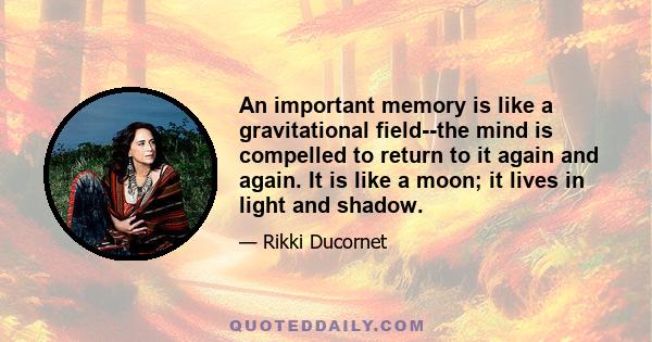 An important memory is like a gravitational field--the mind is compelled to return to it again and again. It is like a moon; it lives in light and shadow.