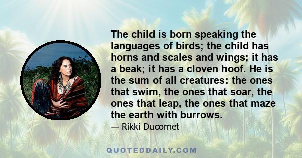 The child is born speaking the languages of birds; the child has horns and scales and wings; it has a beak; it has a cloven hoof. He is the sum of all creatures: the ones that swim, the ones that soar, the ones that