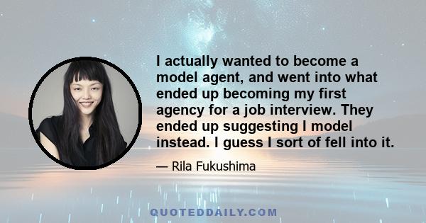 I actually wanted to become a model agent, and went into what ended up becoming my first agency for a job interview. They ended up suggesting I model instead. I guess I sort of fell into it.