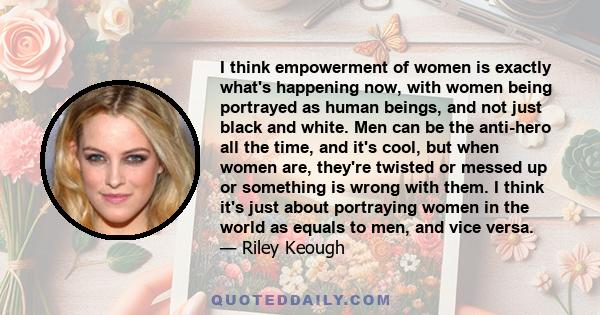 I think empowerment of women is exactly what's happening now, with women being portrayed as human beings, and not just black and white. Men can be the anti-hero all the time, and it's cool, but when women are, they're