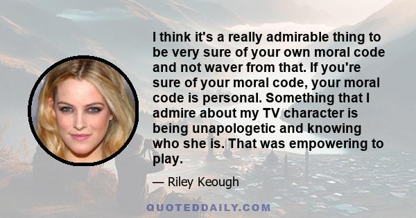 I think it's a really admirable thing to be very sure of your own moral code and not waver from that. If you're sure of your moral code, your moral code is personal. Something that I admire about my TV character is