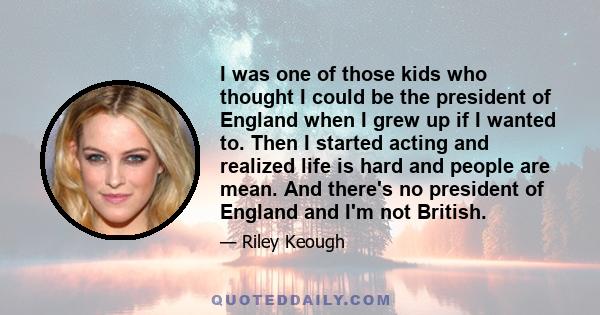 I was one of those kids who thought I could be the president of England when I grew up if I wanted to. Then I started acting and realized life is hard and people are mean. And there's no president of England and I'm not 