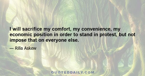 I will sacrifice my comfort, my convenience, my economic position in order to stand in protest, but not impose that on everyone else.