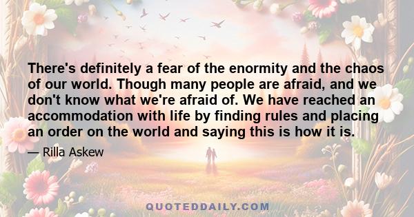 There's definitely a fear of the enormity and the chaos of our world. Though many people are afraid, and we don't know what we're afraid of. We have reached an accommodation with life by finding rules and placing an