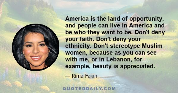 America is the land of opportunity, and people can live in America and be who they want to be. Don't deny your faith. Don't deny your ethnicity. Don't stereotype Muslim women, because as you can see with me, or in