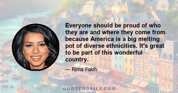 Everyone should be proud of who they are and where they come from because America is a big melting pot of diverse ethnicities. It's great to be part of this wonderful country.