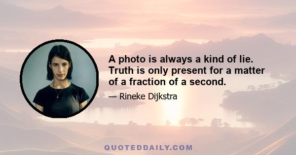 A photo is always a kind of lie. Truth is only present for a matter of a fraction of a second.