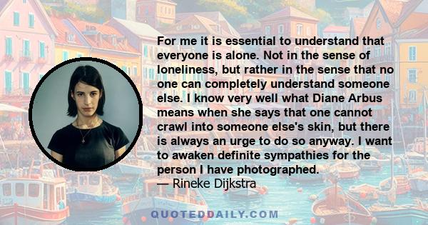 For me it is essential to understand that everyone is alone. Not in the sense of loneliness, but rather in the sense that no one can completely understand someone else. I know very well what Diane Arbus means when she