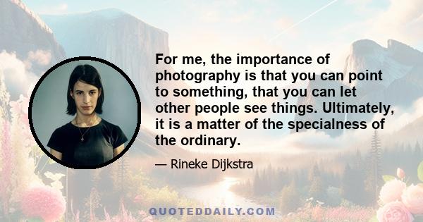 For me, the importance of photography is that you can point to something, that you can let other people see things. Ultimately, it is a matter of the specialness of the ordinary.