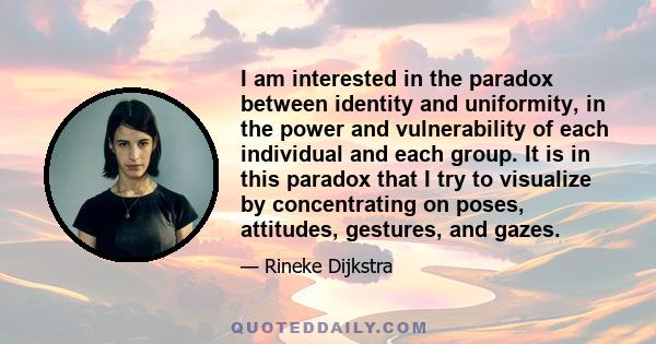 I am interested in the paradox between identity and uniformity, in the power and vulnerability of each individual and each group. It is in this paradox that I try to visualize by concentrating on poses, attitudes,